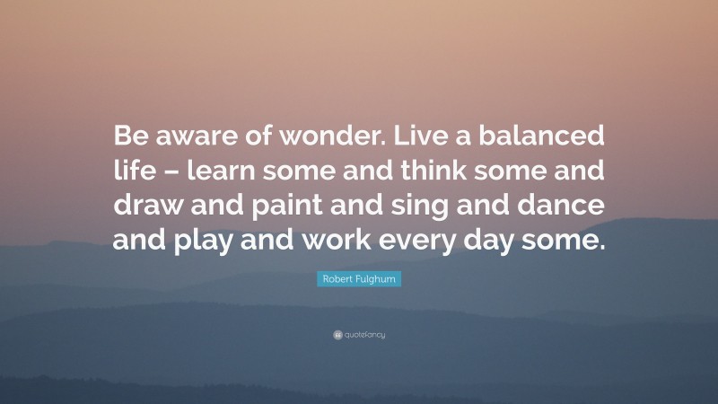 Robert Fulghum Quote: “Be aware of wonder. Live a balanced life – learn some and think some and draw and paint and sing and dance and play and work every day some.”
