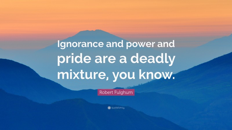 Robert Fulghum Quote: “Ignorance and power and pride are a deadly mixture, you know.”
