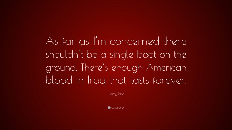 Harry Reid Quote: “As far as I’m concerned there shouldn’t be a single boot on the ground. There’s enough American blood in Iraq that lasts forever.”