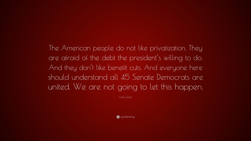 Harry Reid Quote: “The American people do not like privatization. They are afraid of the debt the president’s willing to do. And they don’t like benefit cuts. And everyone here should understand all 45 Senate Democrats are united. We are not going to let this happen.”