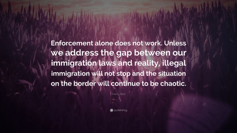 Harry Reid Quote: “Enforcement alone does not work. Unless we address the gap between our immigration laws and reality, illegal immigration will not stop and the situation on the border will continue to be chaotic.”