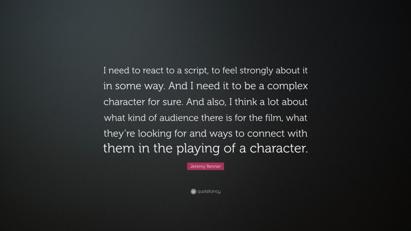Jeremy Renner Quote: “I need to react to a script, to feel strongly about it in some way. And I need it to be a complex character for sure. And also, I think a lot about what kind of audience there is for the film, what they’re looking for and ways to connect with them in the playing of a character.”