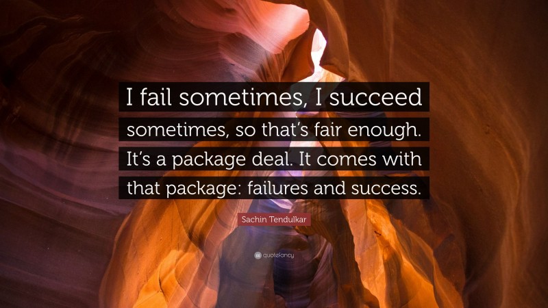 Sachin Tendulkar Quote: “I fail sometimes, I succeed sometimes, so that’s fair enough. It’s a package deal. It comes with that package: failures and success.”