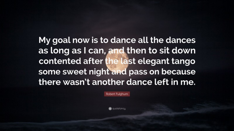 Robert Fulghum Quote: “My goal now is to dance all the dances as long as I can, and then to sit down contented after the last elegant tango some sweet night and pass on because there wasn’t another dance left in me.”