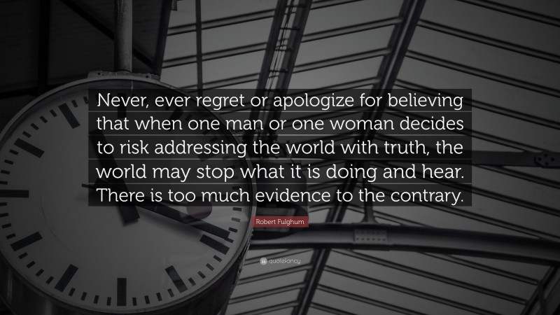 Robert Fulghum Quote: “Never, ever regret or apologize for believing that when one man or one woman decides to risk addressing the world with truth, the world may stop what it is doing and hear. There is too much evidence to the contrary.”