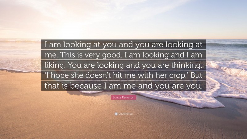 Louise Rennison Quote: “I am looking at you and you are looking at me. This is very good. I am looking and I am liking. You are looking and you are thinking, ‘I hope she doesn’t hit me with her crop.’ But that is because I am me and you are you.”