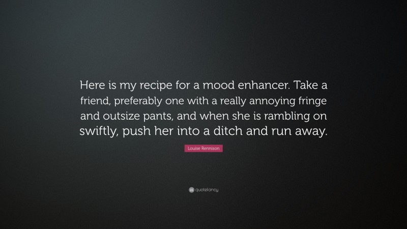 Louise Rennison Quote: “Here is my recipe for a mood enhancer. Take a friend, preferably one with a really annoying fringe and outsize pants, and when she is rambling on swiftly, push her into a ditch and run away.”