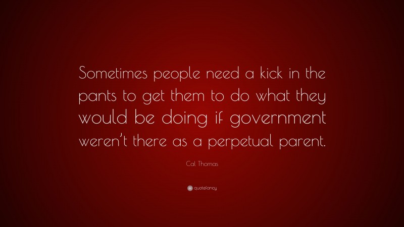 Cal Thomas Quote: “Sometimes people need a kick in the pants to get them to do what they would be doing if government weren’t there as a perpetual parent.”
