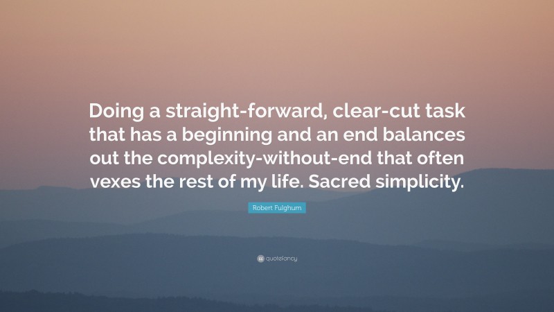 Robert Fulghum Quote: “Doing a straight-forward, clear-cut task that has a beginning and an end balances out the complexity-without-end that often vexes the rest of my life. Sacred simplicity.”