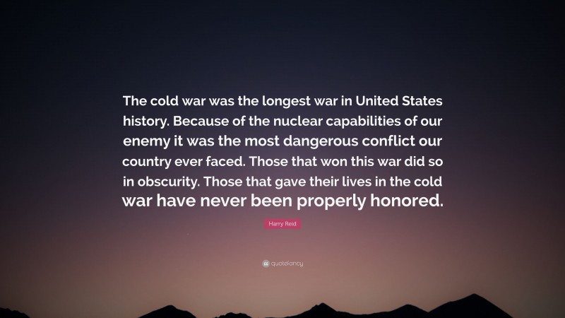 Harry Reid Quote: “The cold war was the longest war in United States history. Because of the nuclear capabilities of our enemy it was the most dangerous conflict our country ever faced. Those that won this war did so in obscurity. Those that gave their lives in the cold war have never been properly honored.”