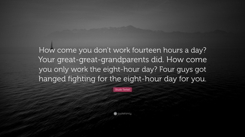 Studs Terkel Quote: “How come you don’t work fourteen hours a day? Your great-great-grandparents did. How come you only work the eight-hour day? Four guys got hanged fighting for the eight-hour day for you.”