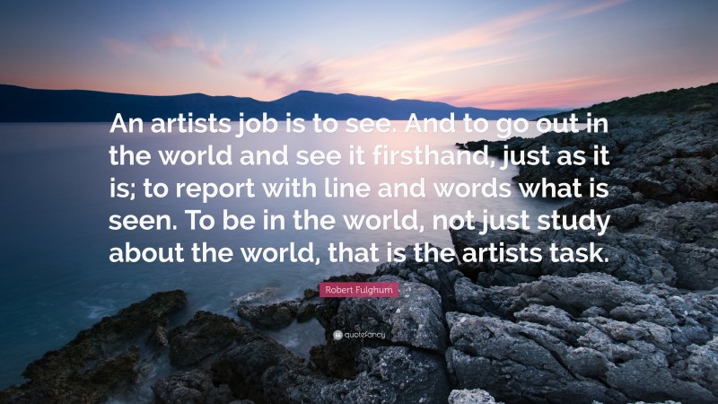 Robert Fulghum Quote: “An artists job is to see. And to go out in the world and see it firsthand, just as it is; to report with line and words what is seen. To be in the world, not just study about the world, that is the artists task.”