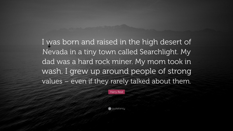 Harry Reid Quote: “I was born and raised in the high desert of Nevada in a tiny town called Searchlight. My dad was a hard rock miner. My mom took in wash. I grew up around people of strong values – even if they rarely talked about them.”