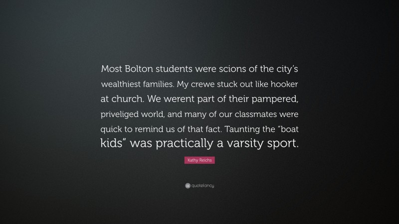 Kathy Reichs Quote: “Most Bolton students were scions of the city’s wealthiest families. My crewe stuck out like hooker at church. We werent part of their pampered, priveliged world, and many of our classmates were quick to remind us of that fact. Taunting the “boat kids” was practically a varsity sport.”