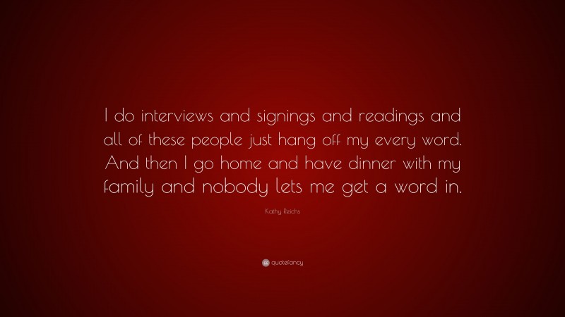 Kathy Reichs Quote: “I do interviews and signings and readings and all of these people just hang off my every word. And then I go home and have dinner with my family and nobody lets me get a word in.”