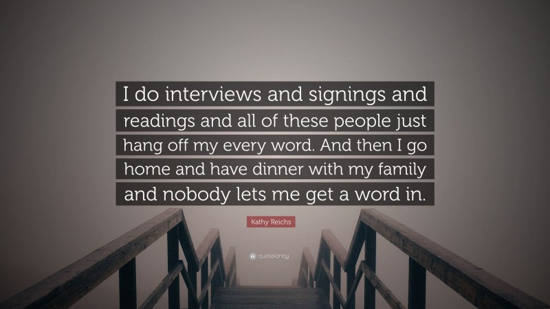 Kathy Reichs Quote: “I do interviews and signings and readings and all of these people just hang off my every word. And then I go home and have dinner with my family and nobody lets me get a word in.”
