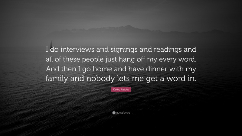 Kathy Reichs Quote: “I do interviews and signings and readings and all of these people just hang off my every word. And then I go home and have dinner with my family and nobody lets me get a word in.”