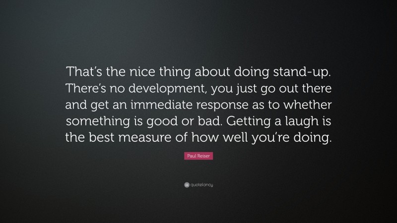 Paul Reiser Quote: “That’s the nice thing about doing stand-up. There’s no development, you just go out there and get an immediate response as to whether something is good or bad. Getting a laugh is the best measure of how well you’re doing.”