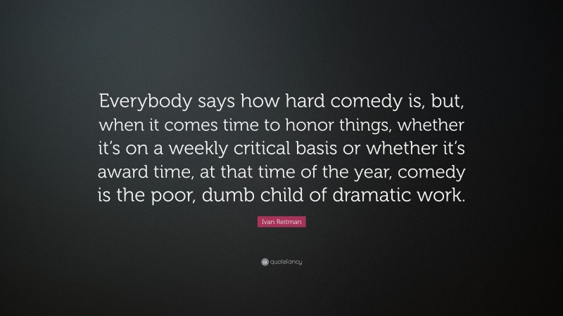 Ivan Reitman Quote: “Everybody says how hard comedy is, but, when it comes time to honor things, whether it’s on a weekly critical basis or whether it’s award time, at that time of the year, comedy is the poor, dumb child of dramatic work.”