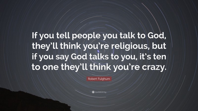 Robert Fulghum Quote: “If you tell people you talk to God, they’ll think you’re religious, but if you say God talks to you, it’s ten to one they’ll think you’re crazy.”