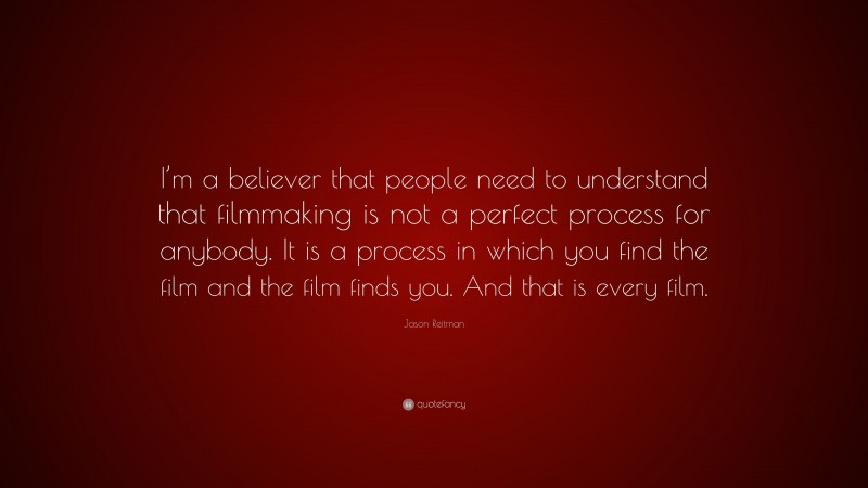 Jason Reitman Quote: “I’m a believer that people need to understand that filmmaking is not a perfect process for anybody. It is a process in which you find the film and the film finds you. And that is every film.”