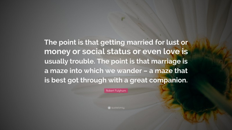 Robert Fulghum Quote: “The point is that getting married for lust or money or social status or even love is usually trouble. The point is that marriage is a maze into which we wander – a maze that is best got through with a great companion.”