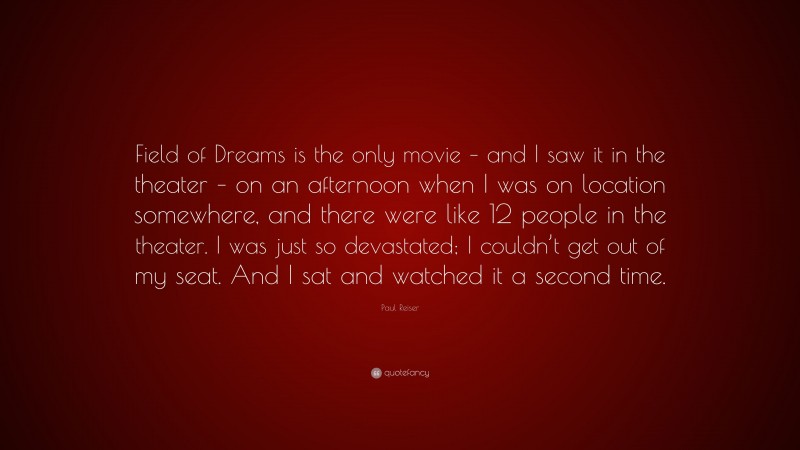 Paul Reiser Quote: “Field of Dreams is the only movie – and I saw it in the theater – on an afternoon when I was on location somewhere, and there were like 12 people in the theater. I was just so devastated; I couldn’t get out of my seat. And I sat and watched it a second time.”