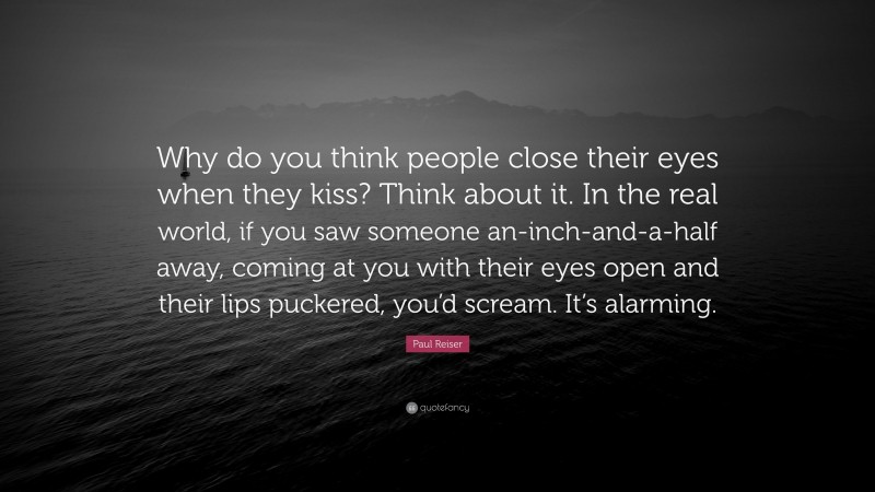 Paul Reiser Quote: “Why do you think people close their eyes when they kiss? Think about it. In the real world, if you saw someone an-inch-and-a-half away, coming at you with their eyes open and their lips puckered, you’d scream. It’s alarming.”
