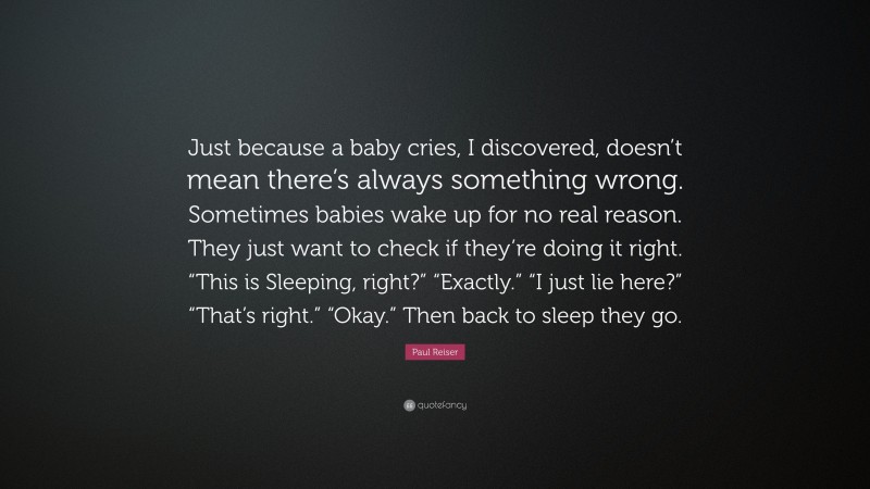 Paul Reiser Quote: “Just because a baby cries, I discovered, doesn’t mean there’s always something wrong. Sometimes babies wake up for no real reason. They just want to check if they’re doing it right. “This is Sleeping, right?” “Exactly.” “I just lie here?” “That’s right.” “Okay.” Then back to sleep they go.”