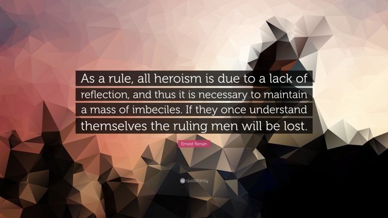 Ernest Renan Quote: “As a rule, all heroism is due to a lack of reflection, and thus it is necessary to maintain a mass of imbeciles. If they once understand themselves the ruling men will be lost.”