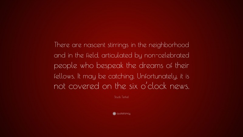 Studs Terkel Quote: “There are nascent stirrings in the neighborhood and in the field, articulated by non-celebrated people who bespeak the dreams of their fellows. It may be catching. Unfortunately, it is not covered on the six o’clock news.”