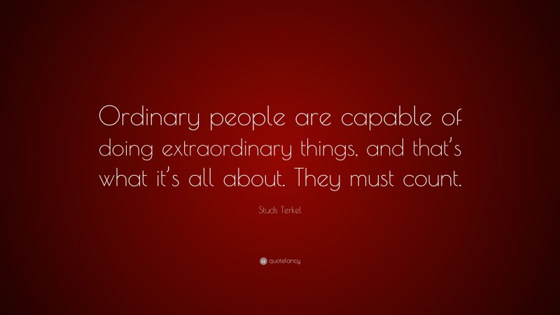 Studs Terkel Quote: “Ordinary people are capable of doing extraordinary things, and that’s what it’s all about. They must count.”