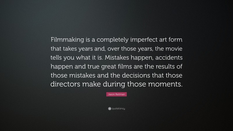 Jason Reitman Quote: “Filmmaking is a completely imperfect art form that takes years and, over those years, the movie tells you what it is. Mistakes happen, accidents happen and true great films are the results of those mistakes and the decisions that those directors make during those moments.”