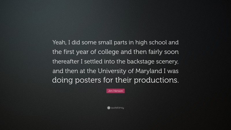 Jim Henson Quote: “Yeah, I did some small parts in high school and the first year of college and then fairly soon thereafter I settled into the backstage scenery, and then at the University of Maryland I was doing posters for their productions.”