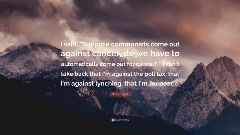 Studs Terkel Quote: “I said, “Suppose communists come out against cancer, do we have to automatically come out for cancer?‘” I can’t take back that I’m against the poll tax, that I’m against lynching, that I’m for peace.”