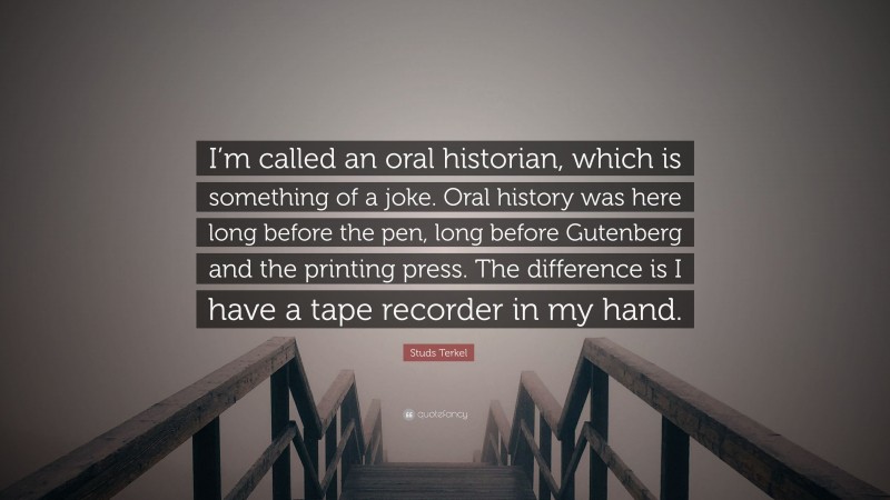 Studs Terkel Quote: “I’m called an oral historian, which is something of a joke. Oral history was here long before the pen, long before Gutenberg and the printing press. The difference is I have a tape recorder in my hand.”