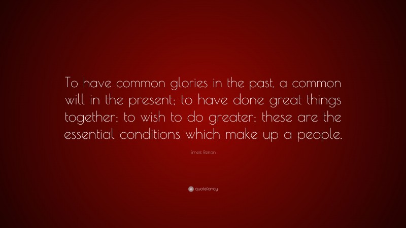 Ernest Renan Quote: “To have common glories in the past, a common will in the present; to have done great things together; to wish to do greater; these are the essential conditions which make up a people.”