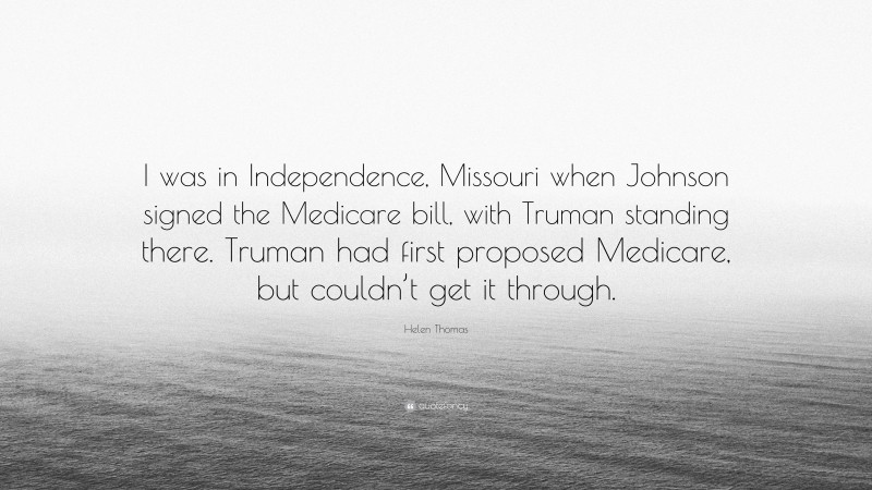 Helen Thomas Quote: “I was in Independence, Missouri when Johnson signed the Medicare bill, with Truman standing there. Truman had first proposed Medicare, but couldn’t get it through.”