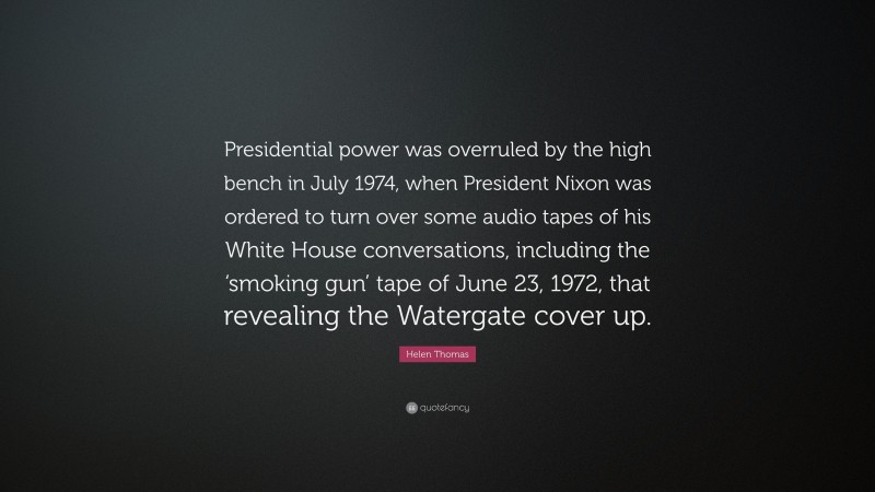 Helen Thomas Quote: “Presidential power was overruled by the high bench in July 1974, when President Nixon was ordered to turn over some audio tapes of his White House conversations, including the ‘smoking gun’ tape of June 23, 1972, that revealing the Watergate cover up.”