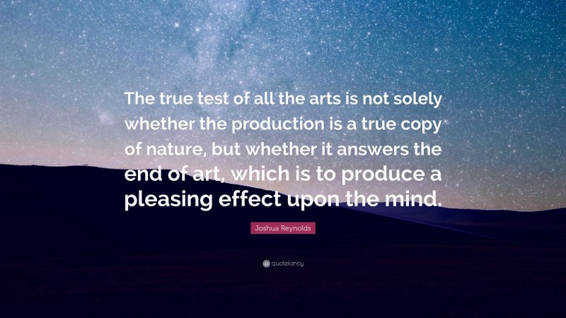 Joshua Reynolds Quote: “The true test of all the arts is not solely whether the production is a true copy of nature, but whether it answers the end of art, which is to produce a pleasing effect upon the mind.”