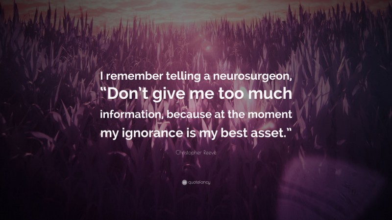 Christopher Reeve Quote: “I remember telling a neurosurgeon, “Don’t give me too much information, because at the moment my ignorance is my best asset.””
