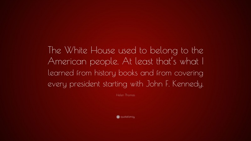 Helen Thomas Quote: “The White House used to belong to the American people. At least that’s what I learned from history books and from covering every president starting with John F. Kennedy.”