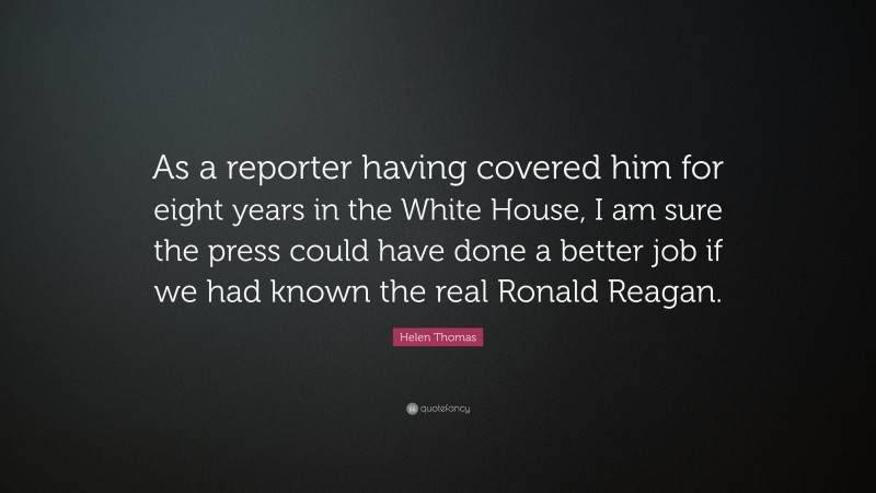 Helen Thomas Quote: “As a reporter having covered him for eight years in the White House, I am sure the press could have done a better job if we had known the real Ronald Reagan.”