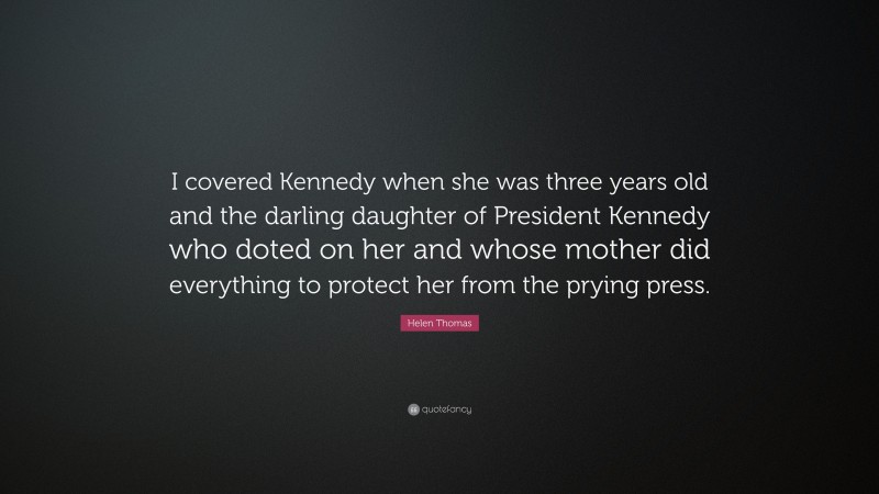 Helen Thomas Quote: “I covered Kennedy when she was three years old and the darling daughter of President Kennedy who doted on her and whose mother did everything to protect her from the prying press.”