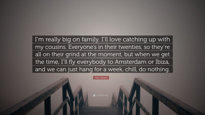 Tinie Tempah Quote: “I’m really big on family. I’ll love catching up with my cousins. Everyone’s in their twenties, so they’re all on their grind at the moment, but when we get the time, I’ll fly everybody to Amsterdam or Ibiza, and we can just hang for a week, chill, do nothing.”