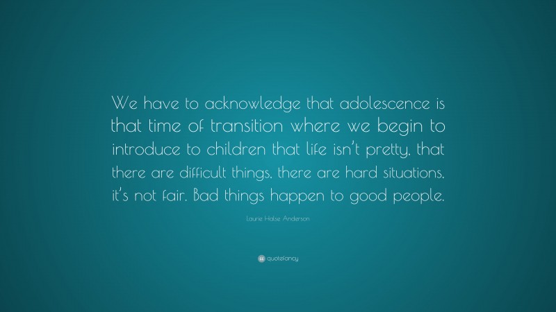 Laurie Halse Anderson Quote: “We have to acknowledge that adolescence is that time of transition where we begin to introduce to children that life isn’t pretty, that there are difficult things, there are hard situations, it’s not fair. Bad things happen to good people.”