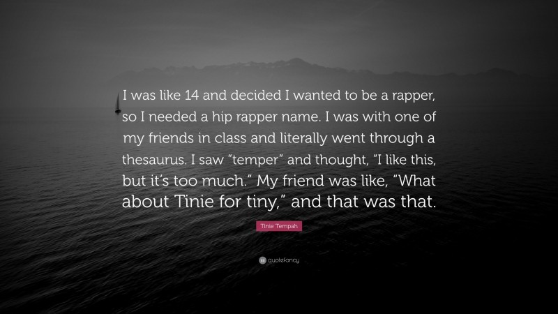 Tinie Tempah Quote: “I was like 14 and decided I wanted to be a rapper, so I needed a hip rapper name. I was with one of my friends in class and literally went through a thesaurus. I saw “temper” and thought, “I like this, but it’s too much.” My friend was like, “What about Tinie for tiny,” and that was that.”