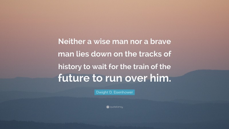 Dwight D. Eisenhower Quote: “Neither a wise man nor a brave man lies down on the tracks of history to wait for the train of the future to run over him.”