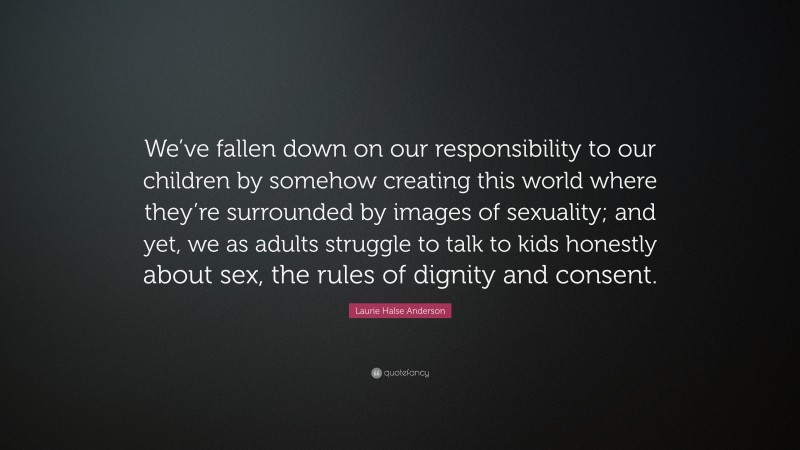 Laurie Halse Anderson Quote: “We’ve fallen down on our responsibility to our children by somehow creating this world where they’re surrounded by images of sexuality; and yet, we as adults struggle to talk to kids honestly about sex, the rules of dignity and consent.”