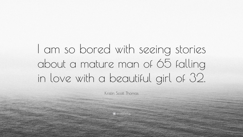 Kristin Scott Thomas Quote: “I am so bored with seeing stories about a mature man of 65 falling in love with a beautiful girl of 32.”